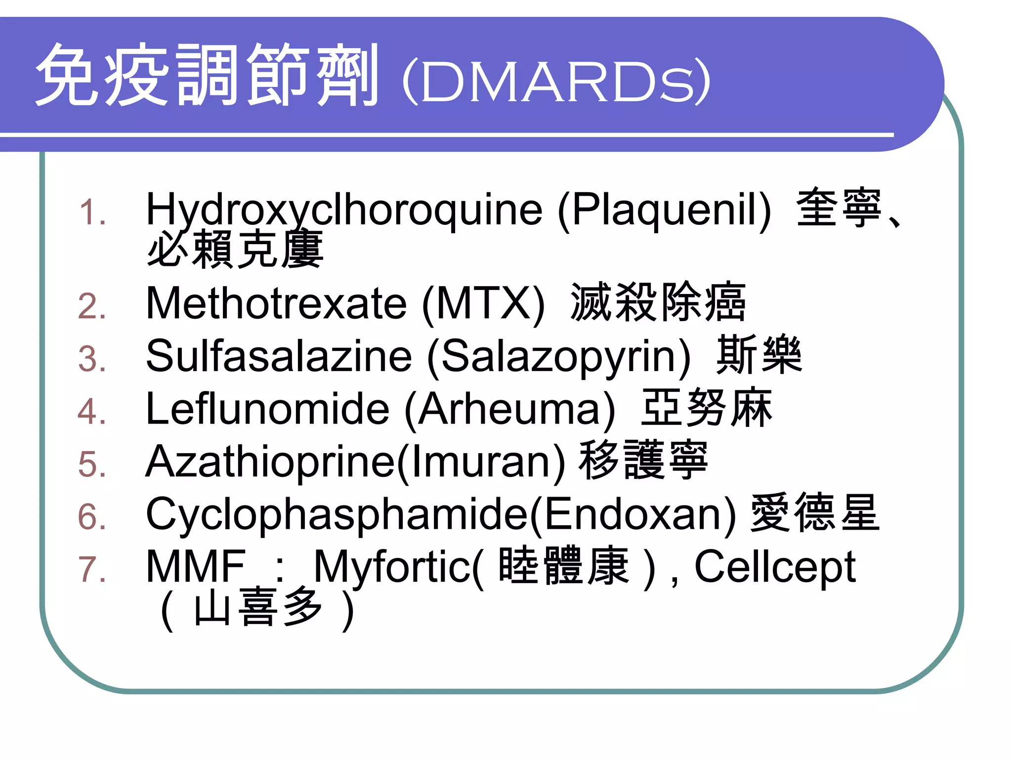免疫調節劑 (DMARDs) Hydroxyclhoroquine (Plaquenil)  奎寧、必賴克廔 Methotrexate (MTX)  滅殺除癌 Sulfasalazine (Salazopyrin)  斯樂 Leflunomide (Arheuma)  亞努麻 Azathioprine(Imuran) 移護寧 Cyclophasphamide(Endoxan) 愛德星 MMF ： Myfortic( 睦體康 ) , Cellcept （山喜多） 