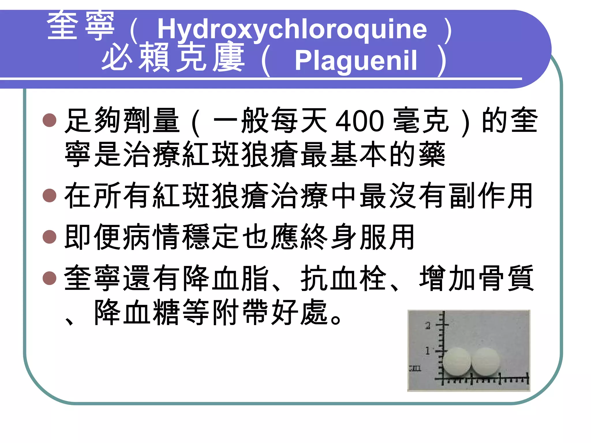 奎寧 （ Hydroxychloroquine ） 必賴克廔（ Plaguenil ） 足夠劑量（一般每天 400 毫克）的奎寧是治療紅斑狼瘡最基本的藥 在所有紅斑狼瘡治療中最沒有副作用 即便病情穩定也應終身服用 奎寧還有降血脂、抗血栓、增加骨質、降血糖等附帶好處。 