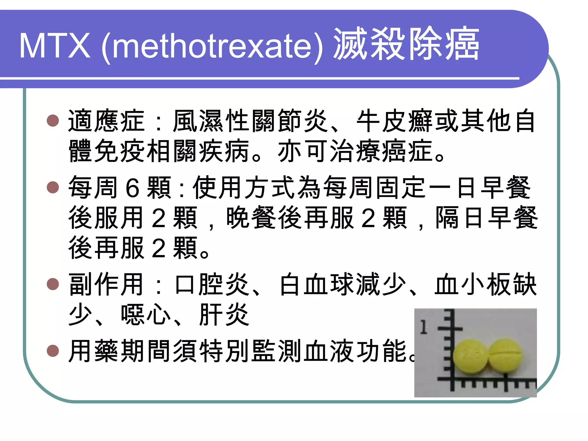 MTX (methotrexate) 滅殺除癌 適應症：風濕性關節炎、牛皮癬或其他自體免疫相關疾病。亦可治療癌症。 每周 6 顆 : 使用方式為每周固定一日早餐後服用 2 顆，晚餐後再服 2 顆，隔日早餐後再服 2 顆。 副作用：口腔炎、白血球減少、血小板缺少、噁心、肝炎 用藥期間須特別監測血液功能。 