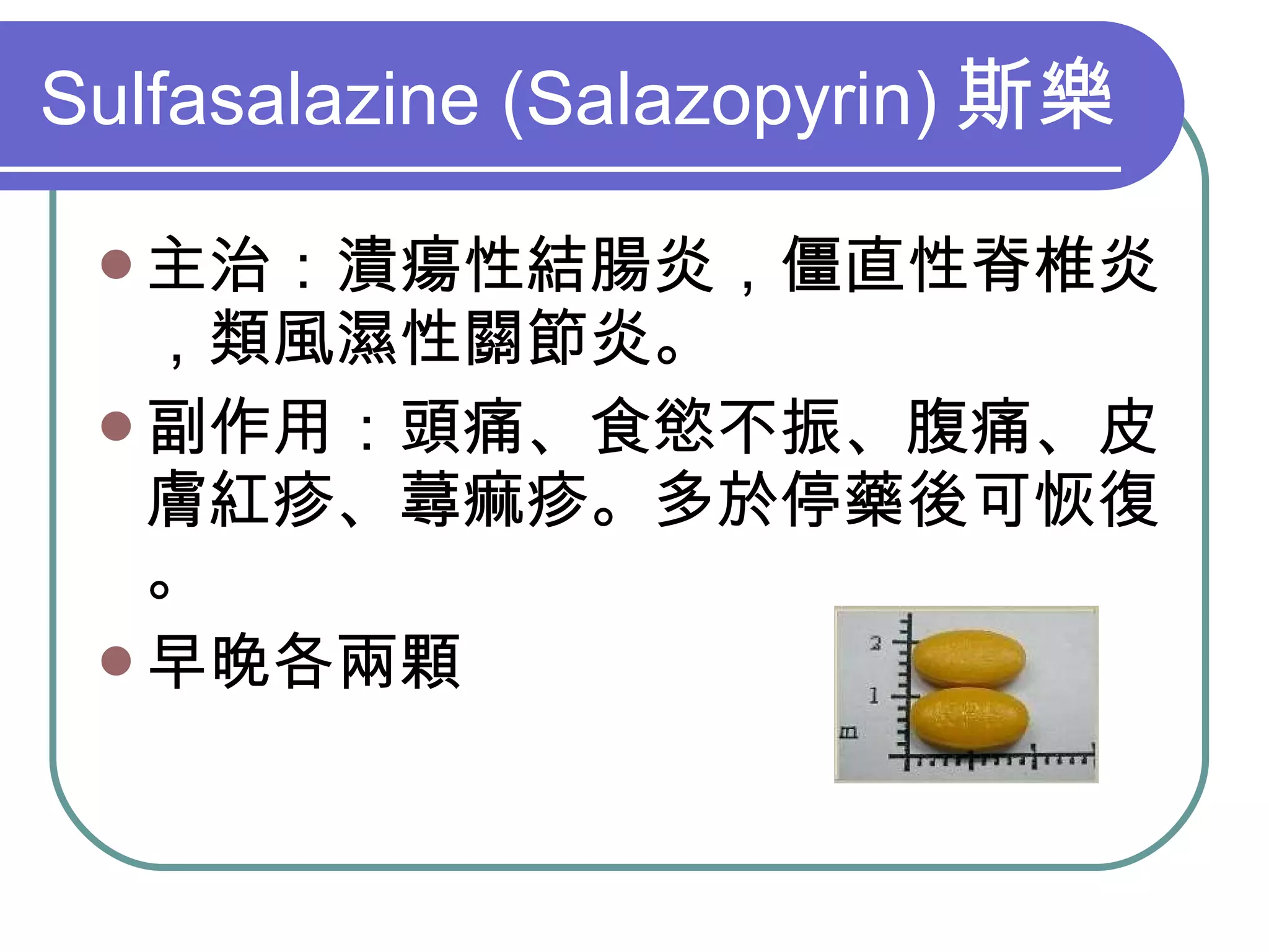 Sulfasalazine (Salazopyrin) 斯樂 主治：潰瘍性結腸炎，僵直性脊椎炎，類風濕性關節炎。 副作用：頭痛、食慾不振、腹痛、皮膚紅疹、蕁痲疹。多於停藥後可恢復。 早晚各兩顆 