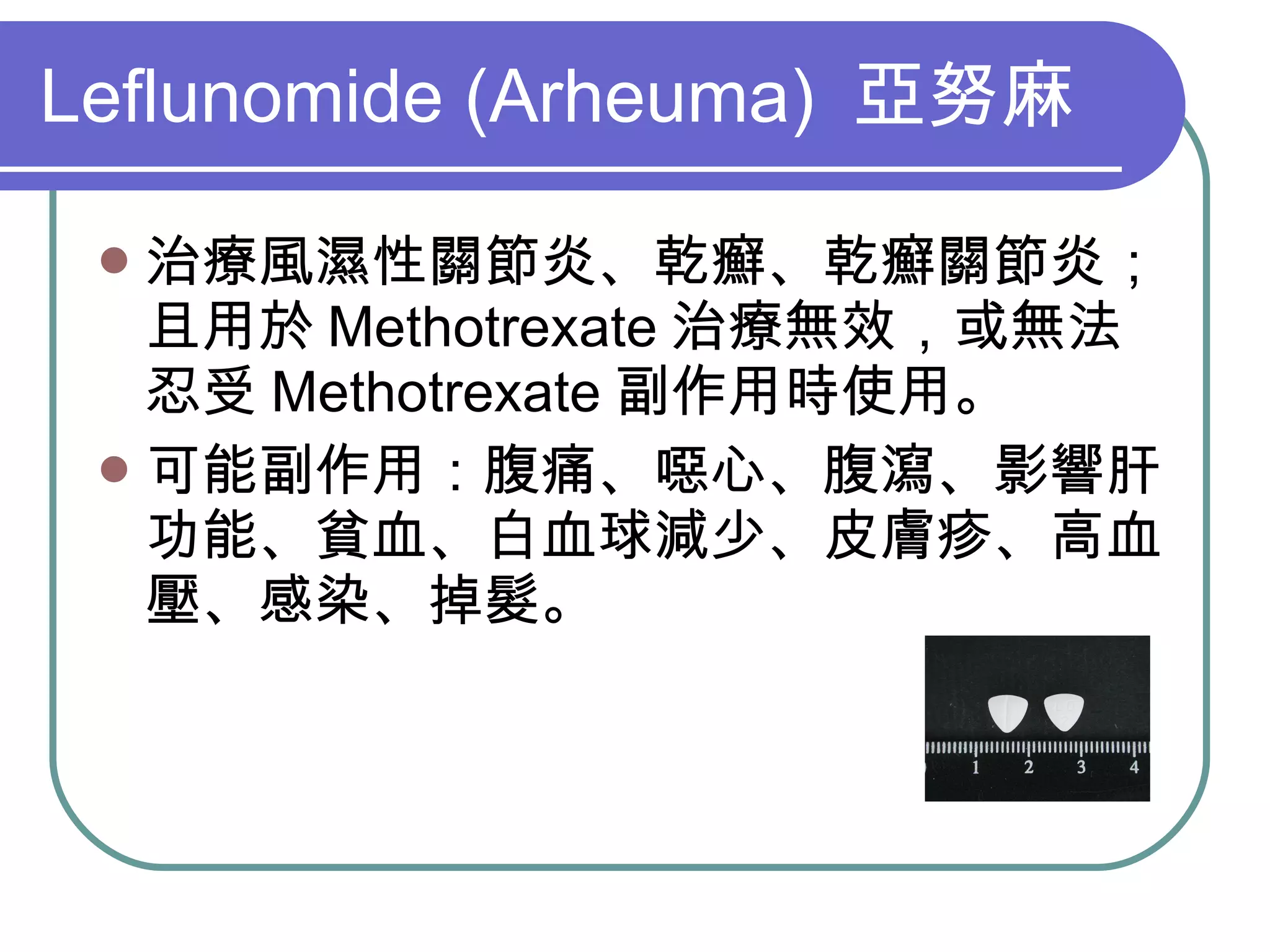 Leflunomide (Arheuma)  亞努麻 治療風濕性關節炎、乾癬、乾癬關節炎；且用於 Methotrexate 治療無效，或無法忍受 Methotrexate 副作用時使用。 可能副作用：腹痛、噁心、腹瀉、影響肝功能、貧血、白血球減少、皮膚疹、高血壓、感染、掉髮。 