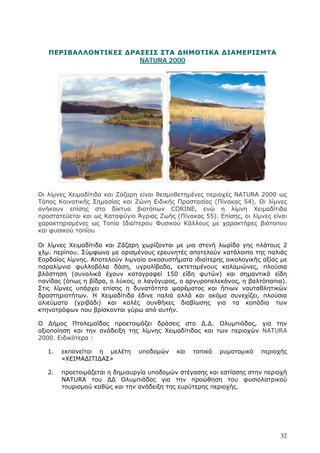 ΠΕΡΙΒΑΛΛΟΝΤΙΚΕΣ ΔΡΑΣΕΙΣ ΣΤΑ ΔΗΜΟΤΙΚΑ ΔΙΑΜΕΡΙΣΜΤΑ
                      NATURA 2000




Οι λίμνες Χειμαδίτιδα και Ζάζαρη είναι θεσμοθετημένες περιοχές NATURA 2000 ως
Τόπος Κοινοτικής Σημασίας και Ζώνη Ειδικής Προστασίας (Πίνακας 54). Οι λίμνες
ανήκουν επίσης στο δίκτυο βιοτόπων CORINE, ενώ η λίμνη Χειμαδίτιδα
προστατεύεται και ως Καταφύγιο Άγριας Ζωής (Πίνακας 55). Επίσης, οι λίμνες είναι
χαρακτηρισμένες ως Τοπία Ιδιαίτερου Φυσικού Κάλλους με χαρακτήρες βιότοπου
και φυσικού τοπίου

Οι λίμνες Χειμαδίτιδα και Ζάζαρη χωρίζονται με μια στενή λωρίδα γης πλάτους 2
χλμ. περίπου. Σύμφωνα με ορισμένους ερευνητές αποτελούν κατάλοιπο της παλιάς
Εορδαίας λίμνης. Αποτελούν λιμναία οικοσυστήματα ιδιαίτερης οικολογικής αξίας με
παραλίμνια φυλλοβόλα δάση, υγρολίβαδα, εκτεταμένους καλαμιώνες, πλούσια
βλάστηση (συνολικά έχουν καταγραφεί 150 είδη φυτών) και σημαντικά είδη
πανίδας (όπως η βίδρα, ο λύκος, ο λαγόγυρος, ο αργυροπελεκάνος, η βαλτόπαπια).
Στις λίμνες υπάρχει επίσης η δυνατότητα ψαρέματος και ήπιων ναυταθλητικών
δραστηριοτήτων. Η Χειμαδίτιδα έδινε παλιά αλλά και ακόμα συνεχίζει, πλούσια
αλιεύματα (γριβάδι) και καλές συνθήκες διαβίωσης για τα κοπάδια των
κτηνοτρόφων που βρίσκονται γύρω από αυτήν.

Ο Δήμος Πτολεμαΐδας προετοιμάζει δράσεις στο Δ.Δ. Ολυμπιάδας, για την
αξιοποίηση και την ανάδειξη της λίμνης Χειμαδίτιδας και των περιοχών NATURA
2000. Ειδικότερα :

   1.   εκπονείται η μελέτη     υποδομών    και   τοπικό   ρυμοτομικό   περιοχής
        «ΧΕΙΜΑΔΙΤΙΔΑΣ»

   2.   προετοιμάζεται η δημιουργία υποδομών στέγασης και εστίασης στην περιοχή
        NATURA του ΔΔ Ολυμπιάδας για την προώθηση του φυσιολατρικού
        τουρισμού καθώς και την ανάδειξη της ευρύτερης περιοχής.




                                                                             32
 