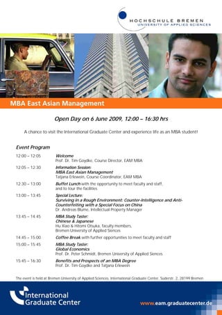 Open Day on 6 June 2009, 12:00 – 16:30 hrs

     A chance to visit the International Graduate Center and experience life as an MBA student!


Event Program
12:00 – 12:05           Welcome
                        Prof. Dr. Tim Goydke, Course Director, EAM MBA
12:05 – 12:30           Information Session:
                        MBA East Asian Management
                        Tatjana Erlewein, Course Coordinator, EAM MBA
12:30 – 13:00           Buffet Lunch with the opportunity to meet faculty and staff,
                        and to tour the facilities
13:00 – 13:45           Special Lecture:
                        Surviving in a Rough Environment: Counter-Intelligence and Anti-
                        Counterfeiting with a Special Focus on China
                        Dr. Andreas Blume, Intellectual Property Manager
13:45 – 14:45           MBA Study Taster:
                        Chinese & Japanese
                        Hu Xiao & Hitomi Otsuka, faculty members,
                        Bremen University of Applied Siences
14:45 – 15:00           Coffee Break with further opportunities to meet faculty and staff
15:00 – 15:45           MBA Study Taster:
                        Global Economics
                        Prof. Dr. Peter Schmidt, Bremen University of Applied Siences
15:45 – 16:30           Benefits and Prospects of an MBA Degree
                        Prof. Dr. Tim Goydke and Tatjana Erlewein


The event is held at Bremen University of Applied Sciences, International Graduate Center, Süderstr. 2, 28199 Bremen
 