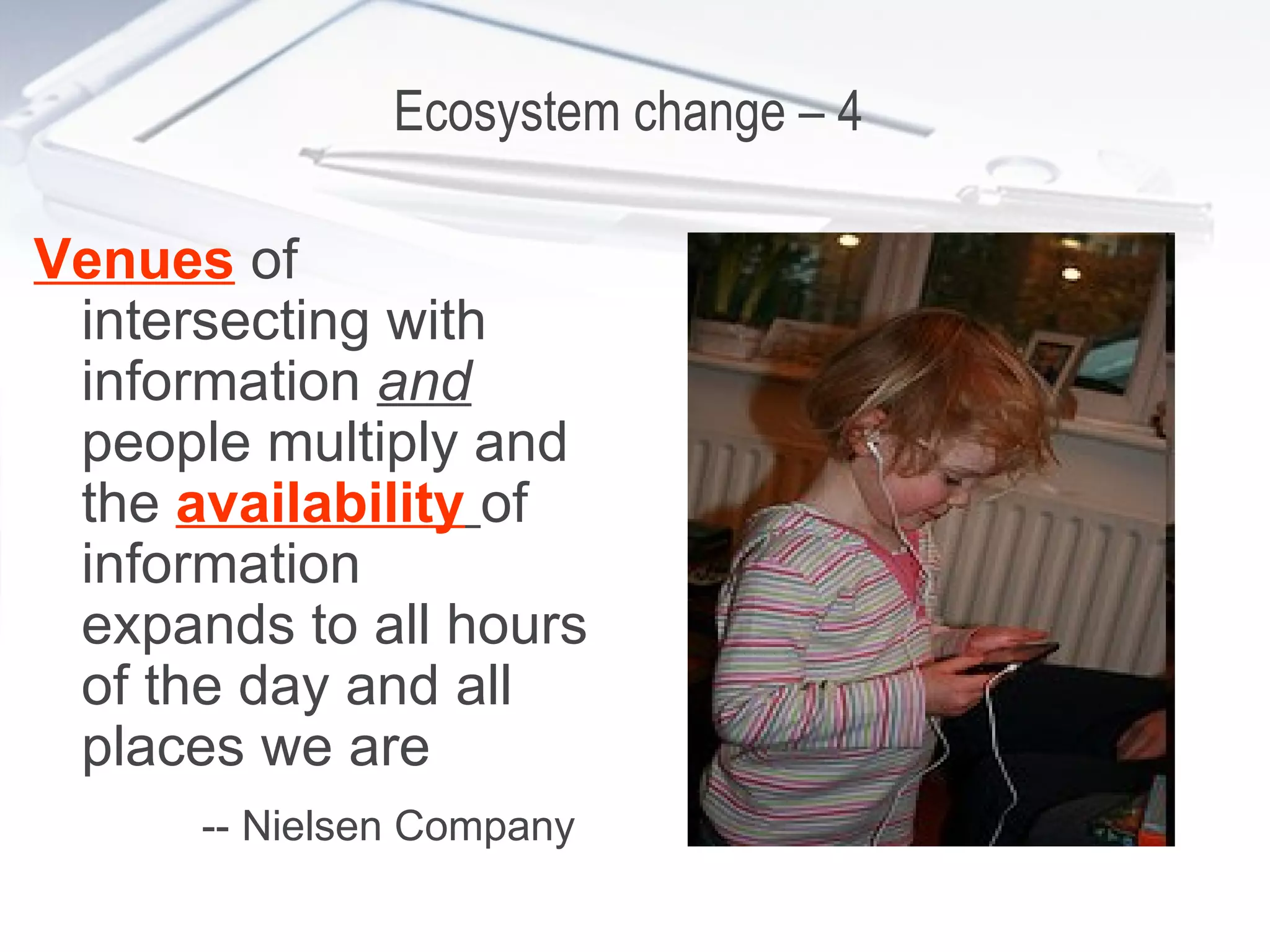 Ecosystem change – 4  Venues  of intersecting with information  and   people multiply and the  availability   of information expands to all hours of the day and all places we are -- Nielsen Company   