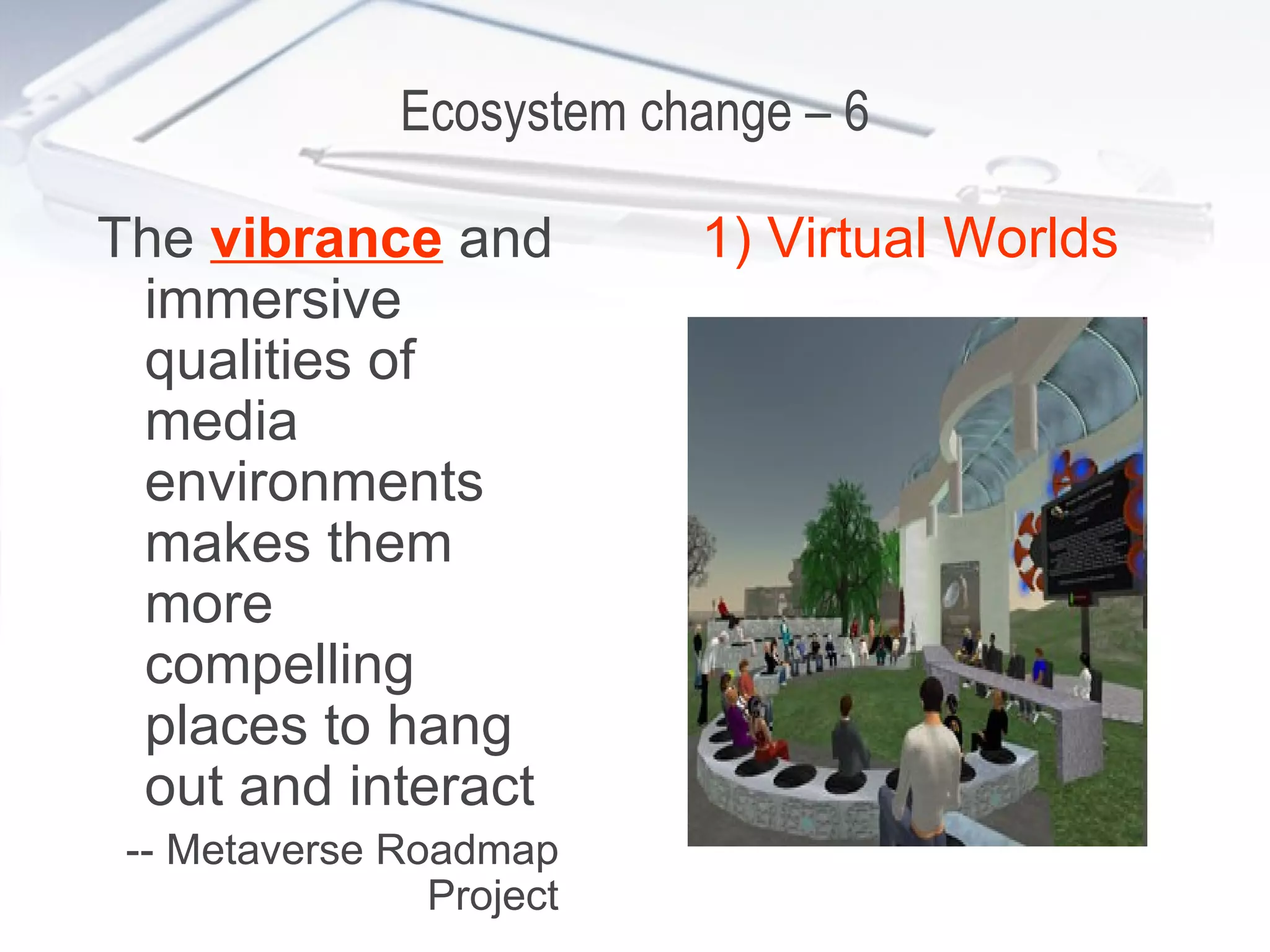 Ecosystem change – 6 The  vibrance  and immersive qualities of media environments makes them more compelling places to hang out and interact -- Metaverse Roadmap Project 1) Virtual Worlds 