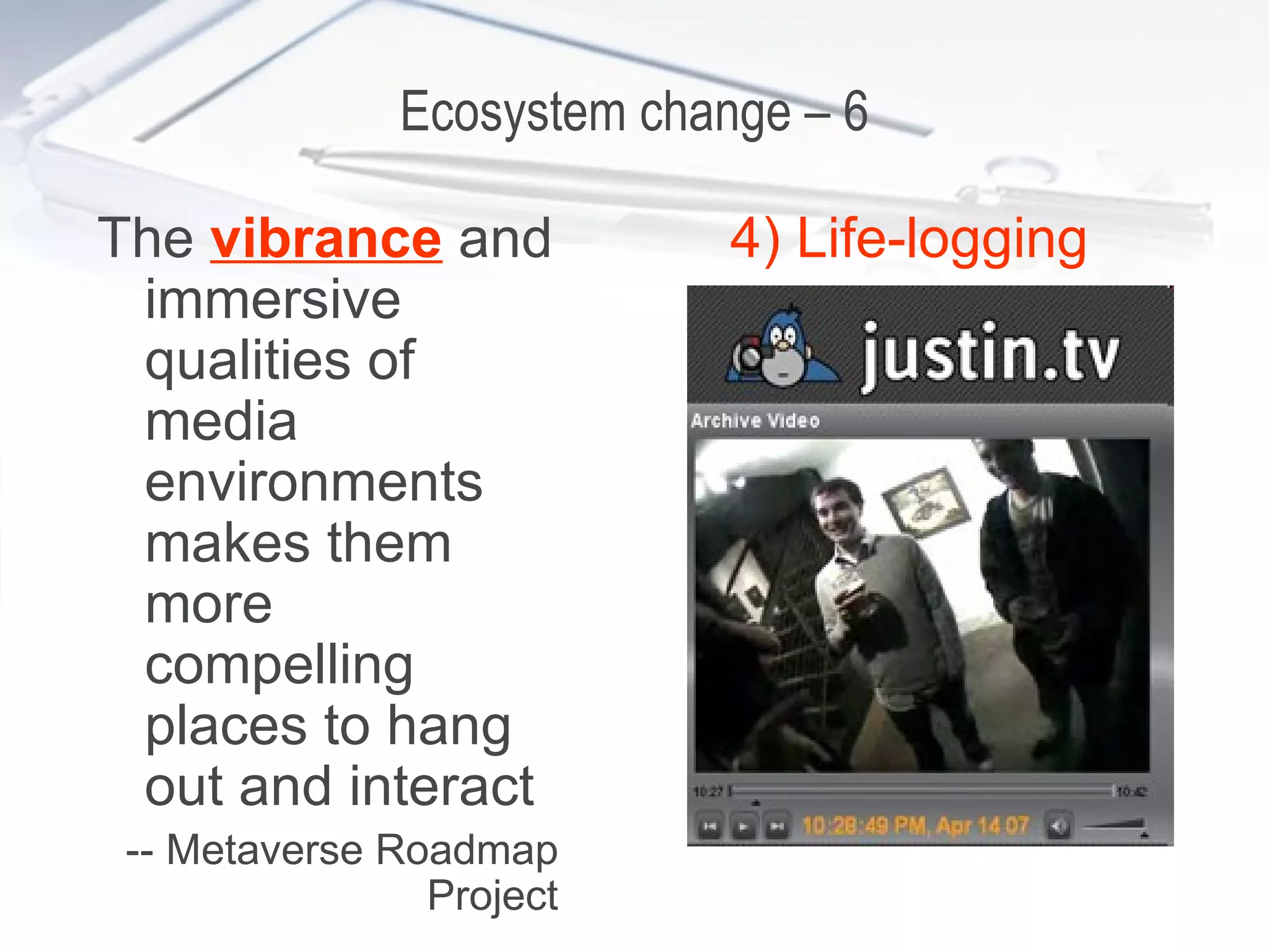 Ecosystem change – 6 The  vibrance  and immersive qualities of media environments makes them more compelling places to hang out and interact -- Metaverse Roadmap Project 4) Life-logging 