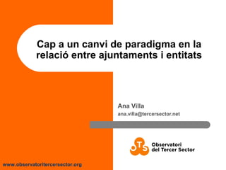 www.observatoritercersector.org
Cap a un canvi de paradigma en la
relació entre ajuntaments i entitats
Ana Villa
ana.villa@tercersector.net
 