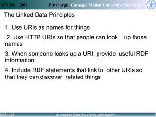 The Linked Data Principles 1. Use URIs as names for things  2. Use HTTP URIs so that people can look  up those names  3. When someone looks up a URI, provide  useful RDF information  4. Include RDF statements that link to  other URIs so that they can discover  related things 