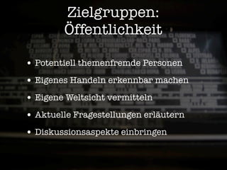 Zielgruppen:
        Öffentlichkeit

• Potentiell themenfremde Personen
• Eigenes Handeln erkennbar machen
• Eigene Weltsicht vermitteln
• Aktuelle Fragestellungen erläutern
• Diskussionsaspekte einbringen
 