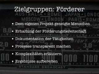 Zielgruppen: Förderer

• Dem eigenen Projekt geneigte Menschen
• Erhaltung der Förderungsbereitschaft
• Dokumentation der Tätigkeiten
• Prozesse transparent machen
• Komplexitäten erläutern
• Ergebnisse aufbereiten
 