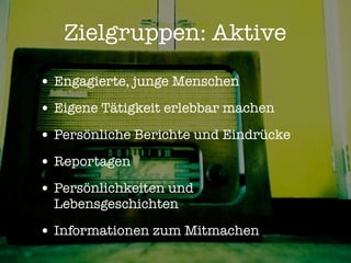 Zielgruppen: Aktive

• Engagierte, junge Menschen
• Eigene Tätigkeit erlebbar machen
• Persönliche Berichte und Eindrücke
• Reportagen
• Persönlichkeiten und
  Lebensgeschichten

• Informationen zum Mitmachen
 