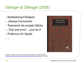 Oblinger & Oblinger (2005) Multitasking-Fähigkeit „ Always Connected“  Teamwork als soziale Stärke „ Trial and error“, „Just do it“ Präferenz für Spiele ... Oblinger & Oblinger (2005): Educating the Net Generation.  [On-line]. Available: http://www.educause.edu/educatingthenetgen/5989?time=1212872584 , 15.6.2008.   
