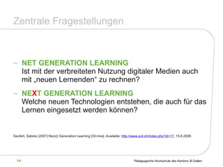 Zentrale Fragestellungen NET GENERATION LEARNING  Ist mit der verbreiteten Nutzung digitaler Medien auch mit „neuen Lernenden“ zu rechnen? NE X T GENERATION LEARNING Welche neuen Technologien entstehen, die auch für das Lernen eingesetzt werden können? Seufert, Sabine (2007):Ne(x)t Generation Learning  [On-line]. Available:  http://www.scil.ch/index.php?id=17 , 15.6.2008 . 