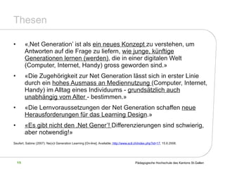 Thesen «‚Net Generation’ ist als  ein neues Konzept  zu verstehen, um Antworten auf die Frage zu liefern,  wie junge, künftige Generationen lernen (werden) , die in einer digitalen Welt (Computer, Internet, Handy) gross geworden sind.» «Die Zugehörigkeit zur Net Generation lässt sich in erster Linie durch ein  hohes Ausmass an Mediennutzung  (Computer, Internet, Handy) im Alltag eines Individuums -  grundsätzlich auch unabhängig vom Alter  - bestimmen.» «Die Lernvoraussetzungen der Net Generation schaffen  neue Herausforderungen für das Learning Design .» «Es gibt nicht den ‚Net Gener’!  Differenzierungen sind schwierig, aber notwendig!» Seufert, Sabine (2007): Ne(x)t Generation Learning  [On-line]. Available:  http://www.scil.ch/index.php?id=17 , 15.6.2008. 