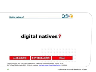 Döbeli Honegger, Beat (2007): Mit digital natives kollaborativ zusammenarbeiten. Vortrag an der SATW-Tagung Münchwiler 2007.  [On-line]. Available:  http://wiki.doebe.li/Beat/DigitalNaives,  15.6.2008.   
