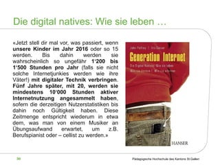«Jetzt stell dir mal vor, was passiert, wenn  unsere Kinder im Jahr 2016  oder so 15 werden. Bis dahin werden sie wahrscheinlich so ungefähr  1‘200 bis 1‘500 Stunden pro Jahr  (falls sie nicht solche Internetjunkies werden wie ihre Väter!)  mit digitaler Technik verbringen .  Fünf Jahre später, mit 20, werden sie mindestens 10‘000 Stunden aktiver Internetnutzung angesammelt haben , sofern die derzeitigen Nutzerstatistiken bis dahin noch Gültigkeit haben. Diese Zeitmenge entspricht wiederum in etwa dem, was man von einem Musiker an Übungsaufwand erwartet, um z.B. Berufspianist oder – cellist zu werden.» Die digital natives: Wie sie leben … 