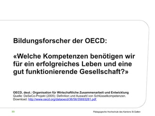 Bildungsforscher der OECD: « Welche Kompetenzen benötigen wir für ein erfolgreiches Leben und eine gut funktionierende Gesellschaft ?» OECD, deut.: Organisation für Wirtschaftliche Zusammenarbeit und Entwicklung   Quelle: DeSeCo-Projekt (2005): Definition und Auswahl von Schlüsselkompetenzen.  Download:  http://www.oecd.org/dataoecd/36/56/35693281.pdf  