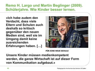Remo H. Largo und Martin Beglinger (2009). Schülerjahre. Wie Kinder besser lernen. «Ich habe zudem den Verdacht, dass viele Eltern und Schulen auch deshalb so kritisch gegenüber den neuen Medien sind, weil sie im Umgang damit keine ausreichenden Erfahrungen haben. […]  Unsere Kinder müssen medienkompetent werden, die ganze Wirtschaft ist auf dieser Form von Kommunikation aufgebaut.» 