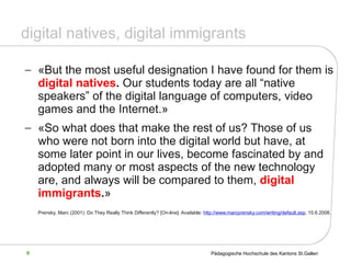 digital natives, digital immigrants « But the most useful designation I have found for them is  digital natives .  Our students today are all “native speakers” of the digital language of computers, video games and the Internet. »   « So what does that make the rest of us? Those of us who were not born into the digital world but have, at some later point in our lives, become fascinated by and adopted many or most aspects of the new technology are, and always will be compared to them,  digital immigrants . »   Prensky, Marc (2001): Do They Really Think Differently?  [On-line]. Available:  http://www.marcprensky.com/writing/default.asp , 15.6.2008.   
