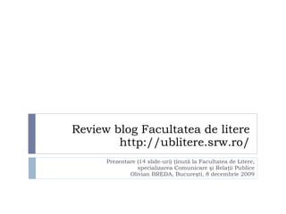 Review blog Facultatea de litere http://ublitere.srw.ro/ Prezentare  (1 4  slide-uri)   ţinută la Facultatea de Litere, specializarea Comunicare şi Relaţii Publice Olivian BREDA , Bucureşti, 8 decembrie 2009 
