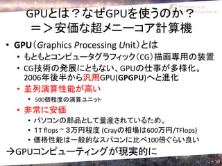 GPUとは？なぜGPUを使うのか？
    ＝＞安価な超メニーコア計算機
• GPU（Graphics Processing Unit）とは
  • もともとコンピュータグラフィック（CG）描画専用の装置
  • CG技術の発展にともない、GPUの仕事が多様化。
    2006年後半から汎用GPU(GPGPU)へと進化
  • 並列演算性能が高い
    • 500個程度の演算ユニット
  • 非常に安価
    • パソコンの部品として量産されているため。
    • １T flops ~ ３万円程度 (Crayの相場は600万円/TFlops)
    • 価格性能は一般的なスパコンに比べ100倍ぐらい良い
GPUコンピューティングが現実的に
                                                10
 