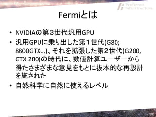 Fermiとは
• NVIDIAの第３世代汎用GPU
• 汎用GPUに乗り出した第１世代(G80;
  8800GTX…)、それを拡張した第２世代(G200,
  GTX 280)の時代に、数値計算ユーザーから
  得たさまざまな意見をもとに抜本的な再設計
  を施された
• 自然科学に自然に使えるレベル


                                101
 