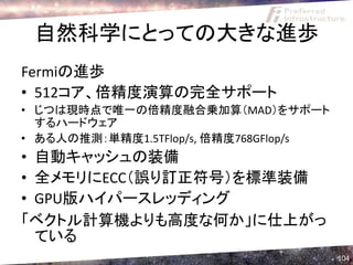 自然科学にとっての大きな進歩
Fermiの進歩
• 512コア、倍精度演算の完全サポート
• じつは現時点で唯一の倍精度融合乗加算（MAD）をサポート
  するハードウェア
• ある人の推測：単精度1.5TFlop/s, 倍精度768GFlop/s
• 自動キャッシュの装備
• 全メモリにECC（誤り訂正符号）を標準装備
• GPU版ハイパースレッディング
「ベクトル計算機よりも高度な何か」に仕上がっ
  ている
                                        104
 