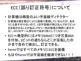 ECC（誤り訂正符号）について
• 計算機は精度のよい宇宙線ディテクター
• 計算機は数を電圧により2進数で表現しているんだが、あま
  りにも素子が小さいので、2次宇宙線が飛び込んできてビット
  を反転させることがある（メモリー内の数値が偶然に変化す
  る）。GPUはゲーム用なのであまり気にしてこなかった。
• ECC＝典型的にはメモリ64bitにつき冗長8bit
  を付加。1ビットの過ちならどこが反転したの
  かまで含めて検出し、訂正できる。
• FermiではすべてのメモリにECCを装備
• もはやFermiでは宇宙線を観測できない！！
                                 107
 