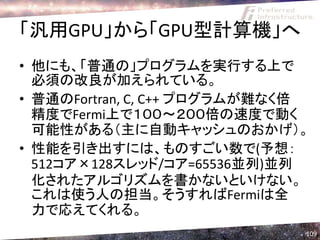「汎用GPU」から「GPU型計算機」へ
• 他にも、「普通の」プログラムを実行する上で
  必須の改良が加えられている。
• 普通のFortran, C, C++ プログラムが難なく倍
  精度でFermi上で１００～２００倍の速度で動く
  可能性がある（主に自動キャッシュのおかげ）。
• 性能を引き出すには、ものすごい数で(予想：
  512コア×128スレッド/コア=65536並列)並列
  化されたアルゴリズムを書かないといけない。
  これは使う人の担当。そうすればFermiは全
  力で応えてくれる。
                              109
 