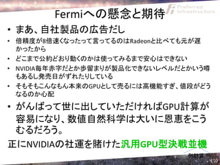 Fermiへの懸念と期待
• まあ、自社製品の広告だし
• 倍精度が8倍速くなったって言ってるのはRadeonと比べても元が遅
  かったから
• どこまで公約どおり動くのかは使ってみるまで安心はできない
• NVIDIA毎年赤字だとか歩留まりが製品化できないレベルだとかいう噂
  もあるし発売日がずれたりしている
• そもそもこんなもん本来のGPUとして売るには高機能すぎ、値段がどう
  なるのか心配
• がんばって世に出していただければGPU計算が
  容易になり、数値自然科学は大いに恩恵をこう
  むるだろう。
正にNVIDIAの社運を賭けた汎用GPU型決戦並機
                               列計算
                                     110
 