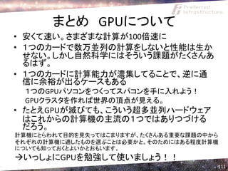 まとめ GPUについて
• 安くて速い。さまざまな計算が100倍速に
• １つのカードで数万並列の計算をしないと性能は生か
  せない。しかし自然科学にはそういう課題がたくさんあ
  るはず。
• １つのカードに計算能力が濃集してることで、逆に通
  信に余裕が出るケースもある
 １つのGPUパソコンをつくってスパコンを手に入れよう！
 GPUクラスタを作れば世界の頂点が見える。
• たとえGPUが滅びても、こういう超多並列ハードウェア
  はこれからの計算機の主流の１つではありつづける
  だろう。
計算機にとらわれて目的を見失ってはこまりますが、たくさんある重要な課題の中から
それぞれの計算機に適したものを選ぶことは必要かと。そのためにはある程度計算機
についても知っておくとよいかとおもいます。
いっしょにGPUを勉強して使いましょう！！
                                      111
 