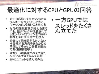 最適化に対するCPUとGPUの回答
• メモリが遅いキャッシュヒエ
  ラルキーをつくって、小さい    • 一方GPUでは
  キャッシュにうまいこと当てる
• ただの四則演算が終わるまで
                     スレッドをたくさ
  にも、数クロックが浪費されて
  しまうパイプラインをつかい
                     ん立てた
  結果をまたずに命令を投入
• 分岐してる時間がもたいない
  分岐する方向をあらかじめ
  予測してそっちの計算を進め
  ておく投機的実行
• スカラーの限界がみえてきた
  んでマルチコアにしてみた
• SIMDユニットも積んでみた



                                17
 