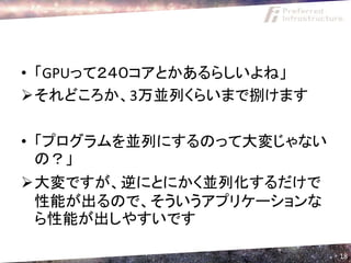 • 「GPUって２４０コアとかあるらしいよね」
それどころか、3万並列くらいまで捌けます

• 「プログラムを並列にするのって大変じゃない
  の？」
大変ですが、逆にとにかく並列化するだけで
 性能が出るので、そういうアプリケーションな
 ら性能が出しやすいです

                          18
 
