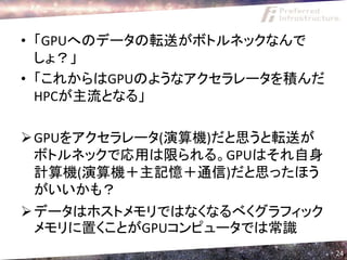 • 「GPUへのデータの転送がボトルネックなんで
  しょ？」
• 「これからはGPUのようなアクセラレータを積んだ
  HPCが主流となる」

 GPUをアクセラレータ(演算機)だと思うと転送が
  ボトルネックで応用は限られる。GPUはそれ自身
  計算機(演算機＋主記憶＋通信)だと思ったほう
  がいいかも？
 データはホストメモリではなくなるべくグラフィック
  メモリに置くことがGPUコンピュータでは常識
                             24
 