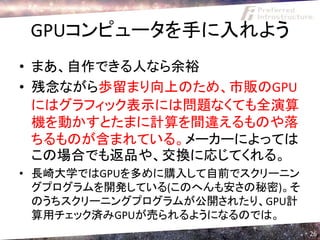 GPUコンピュータを手に入れよう
• まあ、自作できる人なら余裕
• 残念ながら歩留まり向上のため、市販のGPU
  にはグラフィック表示には問題なくても全演算
  機を動かすとたまに計算を間違えるものや落
  ちるものが含まれている。メーカーによっては
  この場合でも返品や、交換に応じてくれる。
• 長崎大学ではGPUを多めに購入して自前でスクリーニン
  グプログラムを開発している(このへんも安さの秘密)。そ
  のうちスクリーニングプログラムが公開されたり、GPU計
  算用チェック済みGPUが売られるようになるのでは。
                                26
 