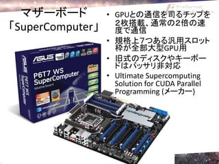 マザーボード          • GPUとの通信を司るチップを
                    ２枚搭載、通常の２倍の速
「SuperComputer」     度で通信
                  • 規格上７つある汎用スロット
                    枠が全部大型GPU用
                  • 旧式のディスクやキーボー
                    ドはバッサリ非対応
                  • Ultimate Supercomputing
                    Solution for CUDA Parallel
                    Programming (メーカー)
 
