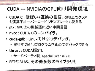 CUDA --- NVIDIAのGPU向け開発環境
• CUDA C : ほぼC++互換の言語。GPU上でクラス
  も演算子オーバーロードもテンプレートも使える
• ptx : GPU上の機械語に近い中間言語
• nvcc : CUDA Cのコンパイラ。
• cuda-gdb : Linux向けGPUデバッガ。
  • 実行中のGPUプログラムを止めてデバッグできる
• thrust : CUDA版STL
  • サードパーティ製, Apache License 2.0
• FFTやBLAS、その他多数のライブラリも
                                   43
 