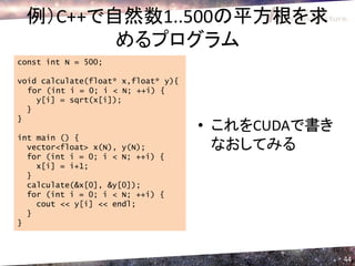 例）C++で自然数1..500の平方根を求
        めるプログラム
const int N = 500;

void calculate(float* x,float* y){
  for (int i = 0; i < N; ++i) {
    y[i] = sqrt(x[i]);
  }
}
                                     • これをCUDAで書き
int main () {
  vector<float> x(N), y(N);            なおしてみる
  for (int i = 0; i < N; ++i) {
    x[i] = i+1;
  }
  calculate(&x[0], &y[0]);
  for (int i = 0; i < N; ++i) {
    cout << y[i] << endl;
  }
}



                                                    44
 