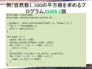例）自然数1..500の平方根を求めるプ
              ログラム,CUDA C版
#include <iostream>
#include <thrust/thrust_vector.h>

__global__ void calculate(float* x, float* y) {
  int i = threadIdx.x;
  y[i] = sqrt(x[i]);
}

int main () {
  const int N = 500;
  thrust_vector<float> x(N), y(N);
  for (int i = 0; i < 500; ++i) {
    x[i] = i+1;
  }
  calculate <<<1,N>>> (x.ptr(), y.ptr());
  for (int i = 0; i < 500; ++i) {
    cout << y[i] << endl;
  }
}
                                                  45
 