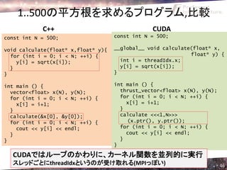 1..500の平方根を求めるプログラム,比較
            C++                                  CUDA
const int N = 500;                   const int N = 500;

void calculate(float* x,float* y){   __global__ void calculate(float* x,
  for (int i = 0; i < N; ++i) {                               float* y) {
    y[i] = sqrt(x[i]);                 int i = threadIdx.x;
  }                                    y[i] = sqrt(x[i]);
}                                    }

int main () {                        int main () {
  vector<float> x(N), y(N);            thrust_vector<float> x(N), y(N);
  for (int i = 0; i < N; ++i) {        for (int i = 0; i < N; ++i) {
    x[i] = i+1;                          x[i] = i+1;
  }                                    }
  calculate(&x[0], &y[0]);             calculate <<<1,N>>>
  for (int i = 0; i < N; ++i) {          (x.ptr(), y.ptr());
    cout << y[i] << endl;              for (int i = 0; i < N; ++i) {
  }                                      cout << y[i] << endl;
}                                      }
                                     }

  CUDAではループのかわりに、カーネル関数を並列的に実行
  スレッドごとにthreadIdxというのが受け取れる(MPIっぽい)                                      46
 