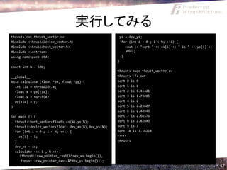 実行してみる
thrust> cat thrust_vector.cu                           ys = dev_ys;
#include <thrust/device_vector.h>                       for (int i = 0 ; i < N; ++i) {
#include <thrust/host_vector.h>                           cout << "sqrt " << xs[i] << " is " << ys[i] <<
#include <iostream>                                        endl;
using namespace std;                                    }
                                                      }
const int N = 500;
                                                      thrust> nvcc thrust_vector.cu
__global__                                            thrust> ./a.out
void calculate (float *px, float *py) {               sqrt 0 is 0
  int tid = threadIdx.x;                              sqrt 1 is 1
  float x = px[tid];                                  sqrt 2 is 1.41421
  float y = sqrtf(x);                                 sqrt 3 is 1.73205
  py[tid] = y;                                        sqrt 4 is 2
}                                                     sqrt 5 is 2.23607
                                                      sqrt 6 is 2.44949
int main () {                                         sqrt 7 is 2.64575
  thrust::host_vector<float> xs(N),ys(N);             sqrt 8 is 2.82843
  thrust::device_vector<float> dev_xs(N),dev_ys(N);   sqrt 9 is 3
  for (int i = 0 ; i < N; ++i) {                      sqrt 10 is 3.16228
    xs[i] = i;                                        ・・・・・
  }                                                   thrust>
  dev_xs = xs;
  calculate <<< 1 , N >>>
     (thrust::raw_pointer_cast(&*dev_xs.begin()),
     thrust::raw_pointer_cast(&*dev_ys.begin()));
                                                                                                           47
 