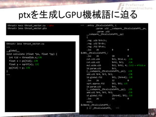 ptxを生成しGPU機械語に迫る
thrust> nvcc thrust_vector.cu --ptx       ・・・  .entry _Z9calculatePfS_ (
thrust> less thrust_vector.ptx                        .param .u32 __cudaparm__Z9calculatePfS__px,
                                                       .param .u32
                                               __cudaparm__Z9calculatePfS__py)
                                               {
                                               .reg .u16 %rh<3>;
thrust> less thrust_vector.cu                  .reg .u32 %r<8>;
・・・                                            .reg .f32 %f<4>;
__global__                                     .loc    26            8             0
                                          $LBB1__Z9calculatePfS_:
void calculate (float *px, float *py) {
                                               .loc    26            10            0
  int tid = threadIdx.x;//A
                                               cvt.s32.u16           %r1, %tid.x; //A
  float x = px[tid]; //B
                                               cvt.u16.u32           %rh1, %r1;     //A
  float y = sqrtf(x); //C                      mul.wide.u16          %r2, %rh1, 4; //r2 = 4*tid.x
  py[tid] = y; //D                             ld.param.u32          %r3,
}                                              [__cudaparm__Z9calculatePfS__px]; //B
・・・                                            add.u32 %r4, %r3, %r2;               //B
                                               ld.global.f32         %f1, [%r4+0]; //B
                                               .loc    26            12            0
                                               sqrt.approx.f32       %f2, %f1; //C
                                               ld.param.u32          %r5,
                                               [__cudaparm__Z9calculatePfS__py]; //D
                                               add.u32 %r6, %r5, %r2;               //D
                                               st.global.f32         [%r6+0], %f2; //D
                                               .loc    26            13            0
                                               exit;
                                          $LDWend__Z9calculatePfS_:
                                               } // _Z9calculatePfS_    ・・・

                                                                                                    48
 