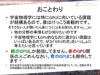 おことわり
• 宇宙物理学には特にGPUに向いている課題
  が結構あるので、僕はけっこう楽観的です。
    そうでない人が聞いたら鼻につくことをお詫びしますm(_ _)m
     • 他の分野の事情もぜひ知りたいのです
     • 宇宙物理学にもGPU的なものに適さない課題は
       いっぱいあるので、ぜひ「GPUの次」をいっしょに
       考えたいと思っています
•       しか勉強してません。    関
    係の人ごめんなさい。    にも期待して
    ます！
•   本日お話する内容は私の知識の範囲内での私的所感でして、PFI、京都大学そ
    の他組織の公的意見とは関係ございません
                                           5
 
