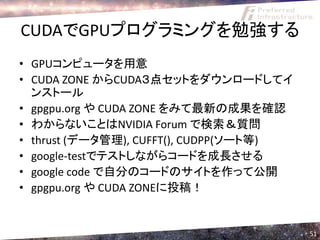 CUDAでGPUプログラミングを勉強する
• GPUコンピュータを用意
• CUDA ZONE からCUDA３点セットをダウンロードしてイ
  ンストール
• gpgpu.org や CUDA ZONE をみて最新の成果を確認
• わからないことはNVIDIA Forum で検索＆質問
• thrust (データ管理), CUFFT(), CUDPP(ソート等)
• google-testでテストしながらコードを成長させる
• google code で自分のコードのサイトを作って公開
• gpgpu.org や CUDA ZONEに投稿！


                                         51
 