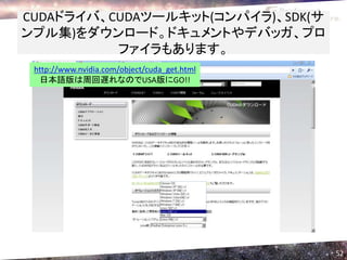 CUDAドライバ、CUDAツールキット(コンパイラ)、SDK(サ
ンプル集)をダウンロード。ドキュメントやデバッガ、プロ
          ファイラもあります。
 http://www.nvidia.com/object/cuda_get.html
  日本語版は周回遅れなのでUSA版にGO!!




                                              52
 