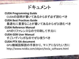 ドキュメント
CUDA Programming Guide
 CUDAの説明が書いてあるからまず必ず読むべき
CUDA Best Practices Guide
 最適化に重要なことが書いてあるからぜひ読むべき
CUDA Reference Manual
 APIのリファレンスなので印刷して手元に
CUDA GDB User Manual
 すごいデバッガなのでぜひ使うべき
CUDA PTX ISA document
 GPU機械語解読の手掛かり、マニアになりたい方に
 http://www.nvidia.com/object/tesla_software.html

                                                    53
 