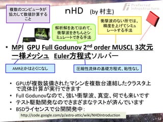 複数のコンピュータが
協力して数値計算する
                             ｎHD           (by 村主)
    こと                                           衝撃波のない所では、
                                                  精度を上げてシミュ
                       解析解をあてはめて、
                                                   レートする手法
                        衝撃波をきちんとシ
                       ミュレートできる手法

• MPI GPU Full Godunov 2nd order MUSCL 3次元
  一様メッシュ Euler方程式ソルバー
  AMRとかはとくになし                      圧縮性流体の基礎方程式、粘性なし


 • GPUが複数装備されたマシンを複数台連結したクラスタ上
   で流体計算が実行できます
 • Full Godunovなので、強い衝撃波、真空、何でも来いです
 • テスト駆動開発なのでさまざまなテストが済んでいます
 • BSDライセンスで公開開発中：
    http://code.google.com/p/astro-attic/wiki/NHDIntroduction
                                                                64
 