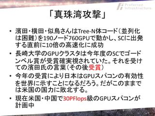 「真珠湾攻撃」
• 濱田・横田・似鳥さんはTree-N体コード（並列化
  は困難）を190ノード760GPUで動かし、SCに出発
  する直前に10倍の高速化に成功
• 長崎大学のGPUクラスタは今年度のSCでゴード
  ンベル賞が受賞確実視されていた。それを受け
  ての濱田氏の言葉（その後受賞）
• 今年の受賞により日本はGPUスパコンの有効性
  を世界に示すことになるだろう。だがこのままで
  は米国の国力に敗北する。
• 現在米国・中国で30PFlops級のGPUスパコンが
  計画中
 
