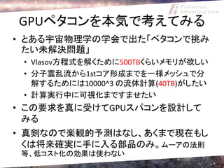 GPUペタコンを本気で考えてみる
• とある宇宙物理学の学会で出た「ペタコンで挑み
  たい未解決問題」
 • Vlasov方程式を解くために500TBくらいメモリが欲しい
 • 分子雲乱流から1stコア形成までを一様メッシュで分
   解するためには10000^3 の流体計算(40TB)がしたい
 • 計算実行中に可視化まですませたい
• この要求を真に受けてGPUスパコンを設計して
  みる
• 真剣なので楽観的予測はなし、あくまで現在もし
  くは将来確実に手に入る部品のみ。ムーアの法則
 等、低コスト化の効果は使わない
 