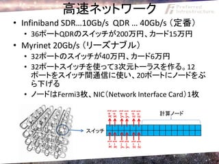 高速ネットワーク
• Infiniband SDR…10Gb/s QDR … 40Gb/s （定番）
  • 36ポートQDRのスイッチが200万円、カード15万円
• Myrinet 20Gb/s （リーズナブル）
  • 32ポートのスイッチが40万円、カード6万円
  • 32ポートスイッチを使って3次元トーラスを作る。12
    ポートをスイッチ間通信に使い、20ポートにノードをぶ
    ら下げる
  • ノードはFermi3枚、NIC（Network Interface Card）1枚
                       x+1

                       y+1
                       x+1


                       z+1
                       y+1

                       z+1
                                  計算ノード


                スイッチ
                       x-1

                       y-1
                       x-1


                       z-1
                       y-1

                       z-1
 